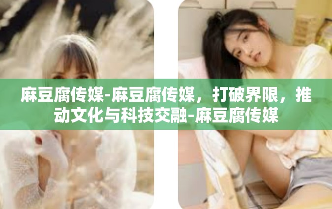 麻豆腐传媒-麻豆腐传媒，打破界限，推动文化与科技交融-麻豆腐传媒